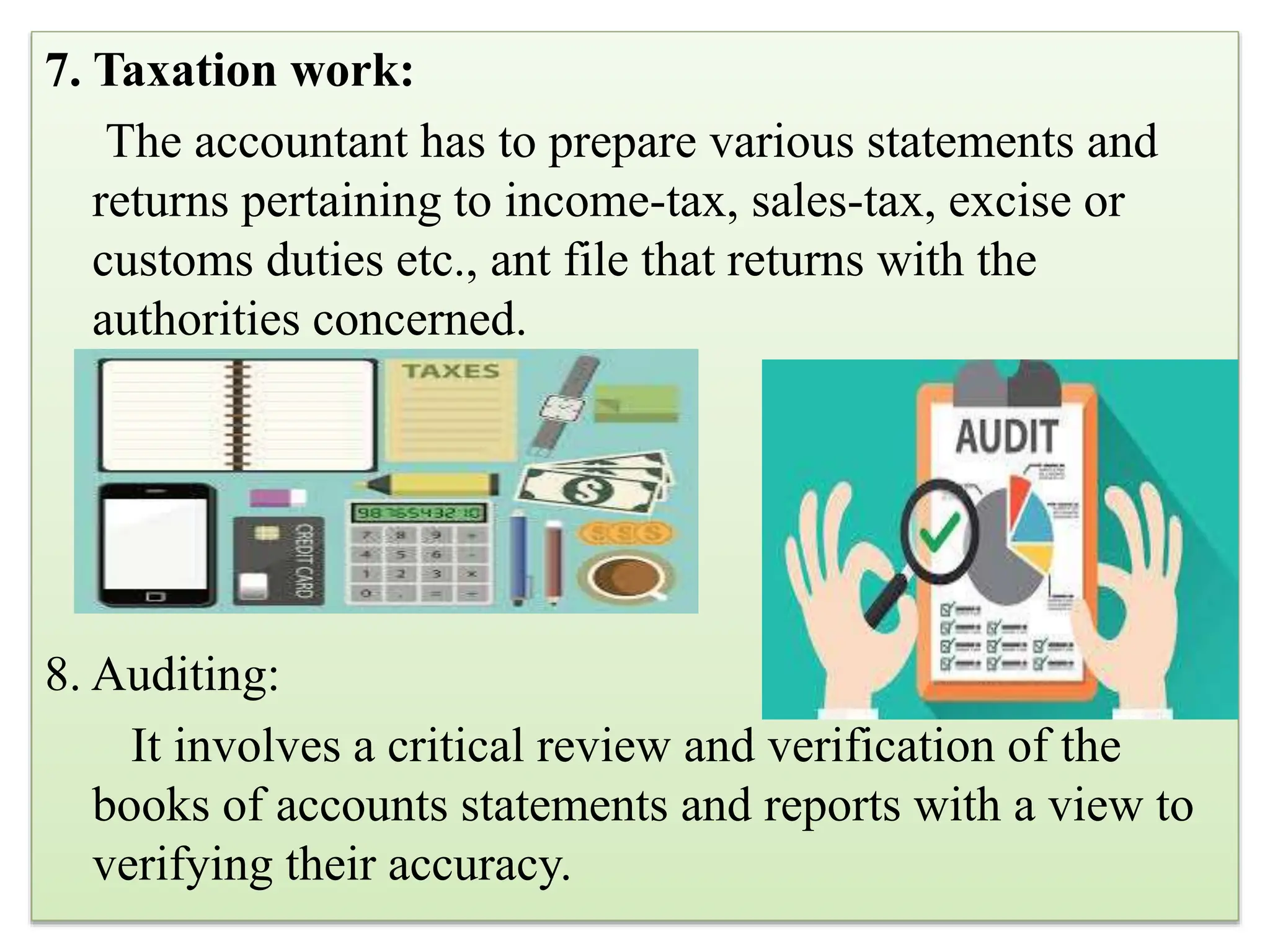7. Taxation work:
The accountant has to prepare various statements and
returns pertaining to income-tax, sales-tax, excise or
customs duties etc., ant file that returns with the
authorities concerned.
8. Auditing:
It involves a critical review and verification of the
books of accounts statements and reports with a view to
verifying their accuracy.
 