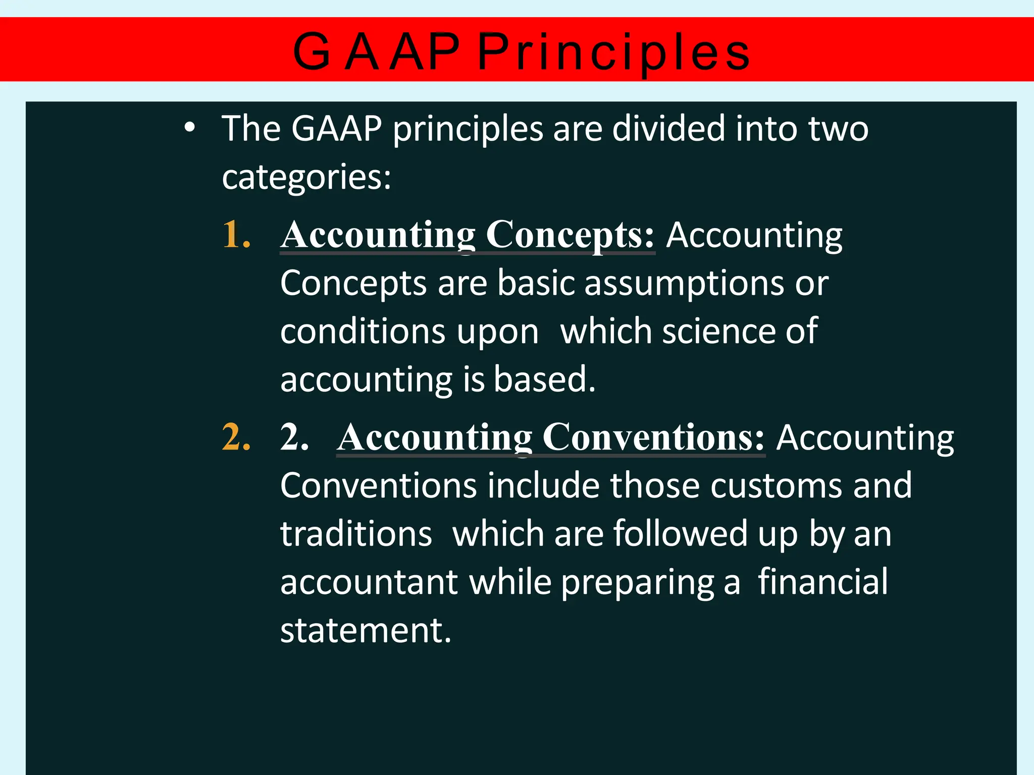 G A AP Principles
• The GAAP principles are divided into two
categories:
1. Accounting Concepts: Accounting
Concepts are basic assumptions or
conditions upon which science of
accounting is based.
2. 2. Accounting Conventions: Accounting
Conventions include those customs and
traditions which are followed up by an
accountant while preparing a financial
statement.
 