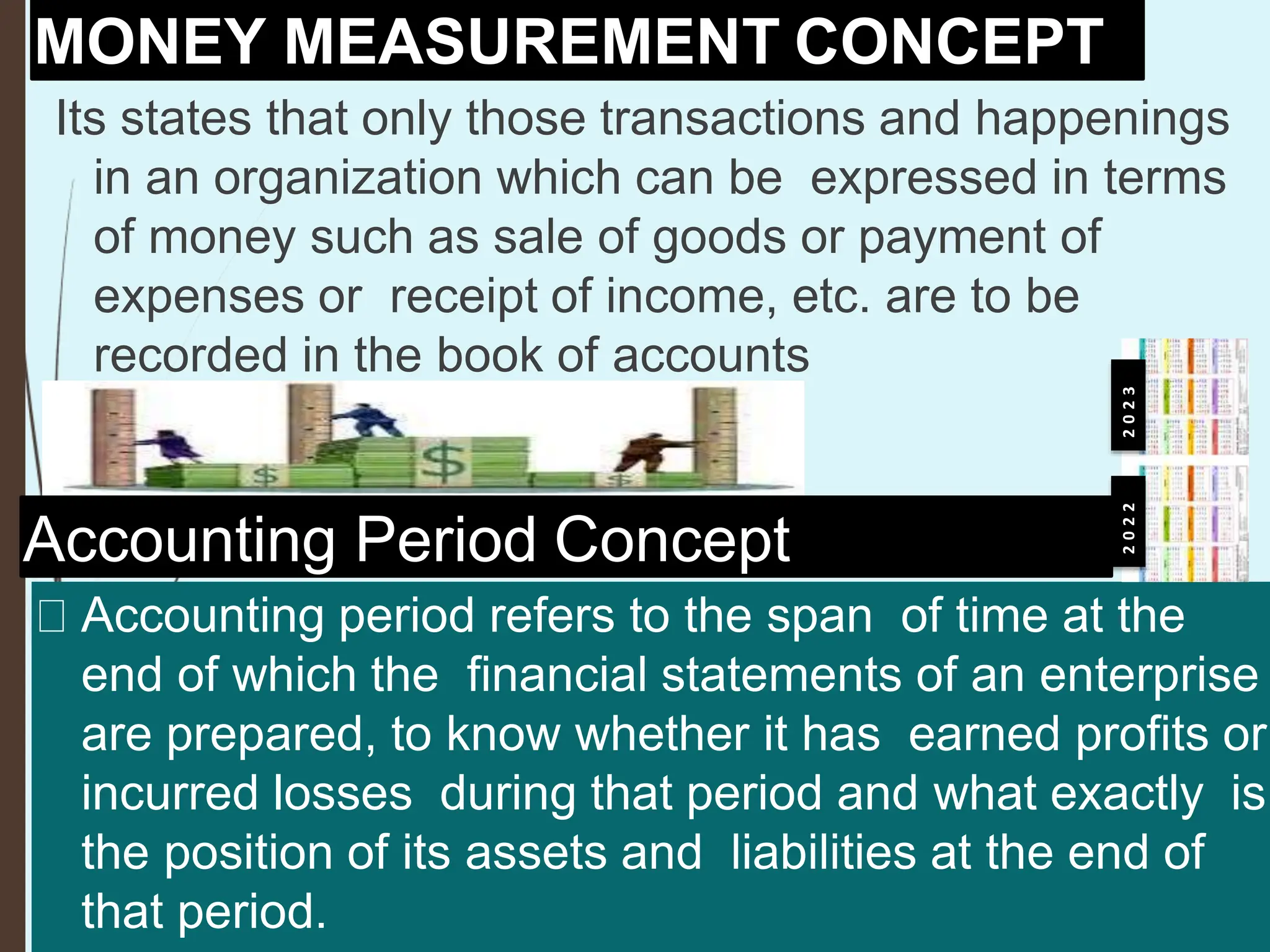 MONEY MEASUREMENT CONCEPT
Its states that only those transactions and happenings
in an organization which can be expressed in terms
of money such as sale of goods or payment of
expenses or receipt of income, etc. are to be
recorded in the book of accounts
Accounting Period Concept
Accounting period refers to the span of time at the
end of which the financial statements of an enterprise
are prepared, to know whether it has earned profits or
incurred losses during that period and what exactly is
the position of its assets and liabilities at the end of
that period.
2
0
2
2
2
0
2
3
 
