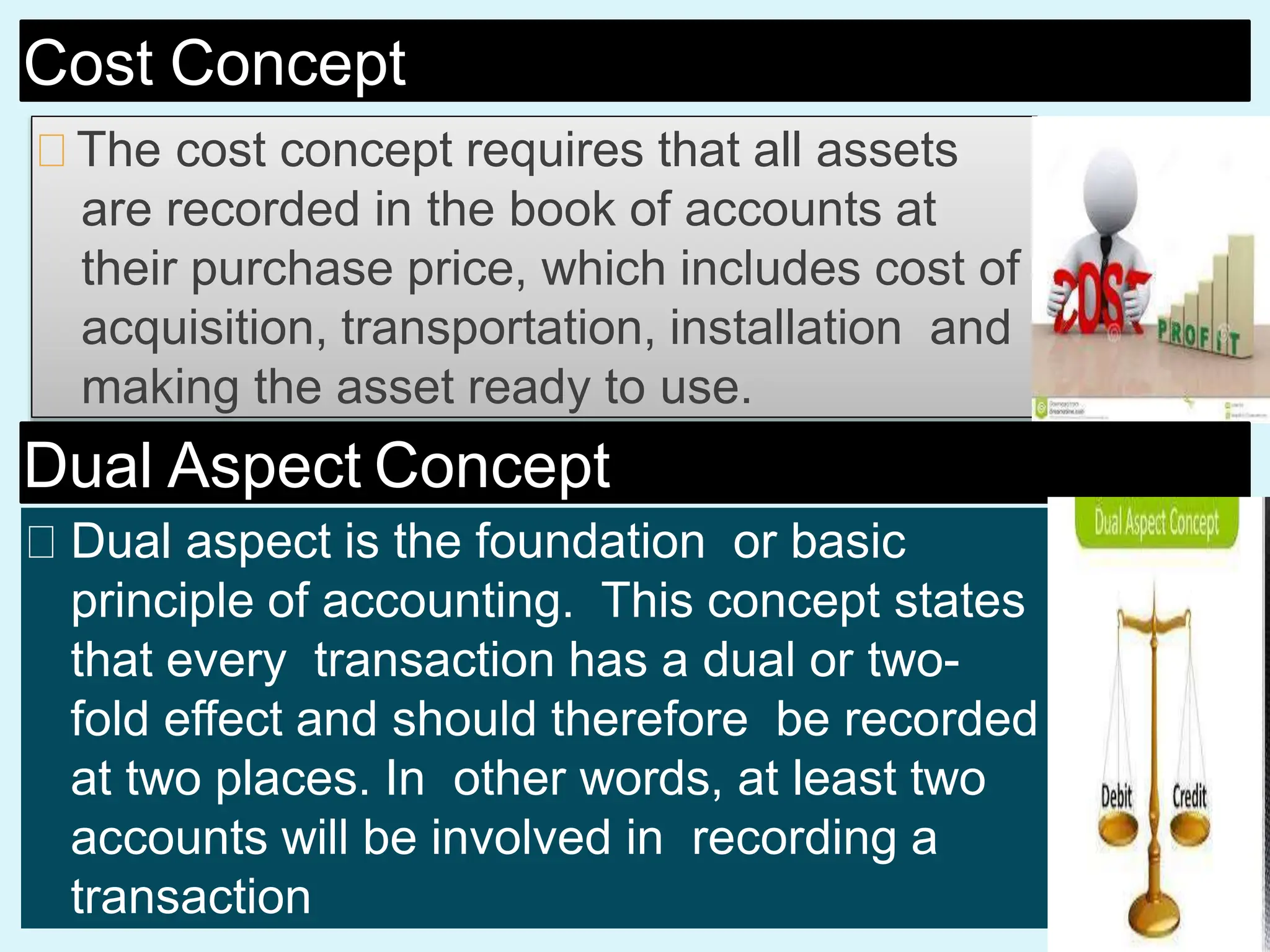 Cost Concept
The cost concept requires that all assets
are recorded in the book of accounts at
their purchase price, which includes cost of
acquisition, transportation, installation and
making the asset ready to use.
Dual Aspect Concept
Dual aspect is the foundation or basic
principle of accounting. This concept states
that every transaction has a dual or two-
fold effect and should therefore be recorded
at two places. In other words, at least two
accounts will be involved in recording a
transaction
 