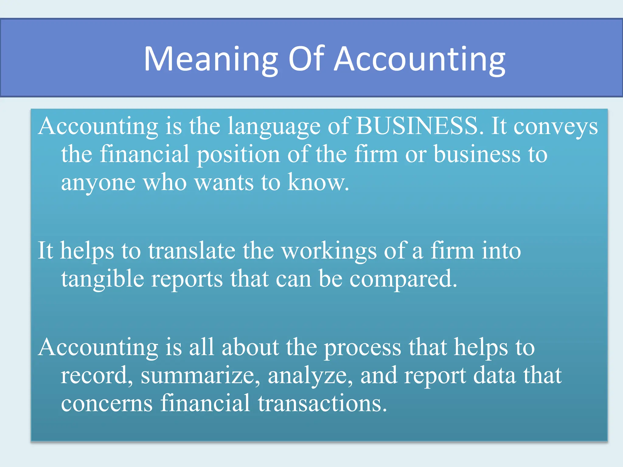 Meaning Of Accounting
Accounting is the language of BUSINESS. It conveys
the financial position of the firm or business to
anyone who wants to know.
It helps to translate the workings of a firm into
tangible reports that can be compared.
Accounting is all about the process that helps to
record, summarize, analyze, and report data that
concerns financial transactions.
 