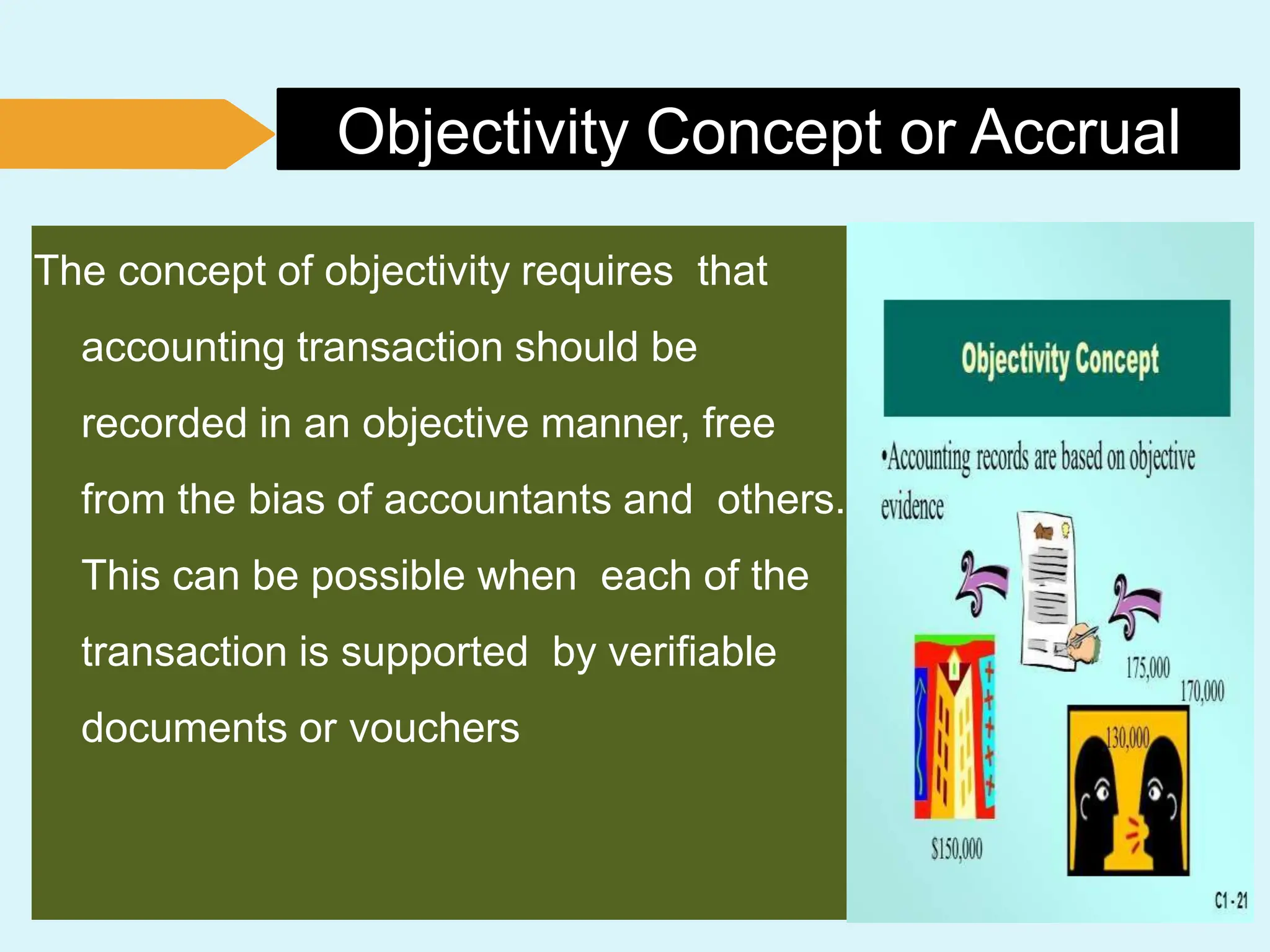 Objectivity Concept or Accrual
The concept of objectivity requires that
accounting transaction should be
recorded in an objective manner, free
from the bias of accountants and others.
This can be possible when each of the
transaction is supported by verifiable
documents or vouchers
 