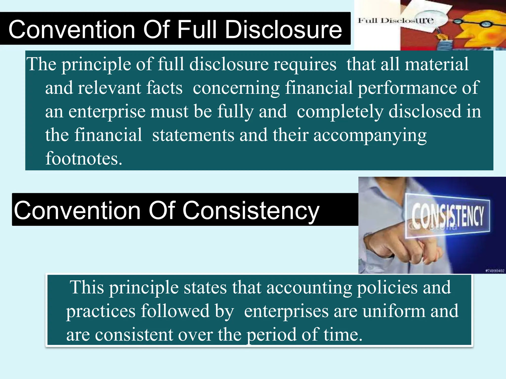 Convention Of Full Disclosure
The principle of full disclosure requires that all material
and relevant facts concerning financial performance of
an enterprise must be fully and completely disclosed in
the financial statements and their accompanying
footnotes.
Convention Of Consistency
This principle states that accounting policies and
practices followed by enterprises are uniform and
are consistent over the period of time.
 