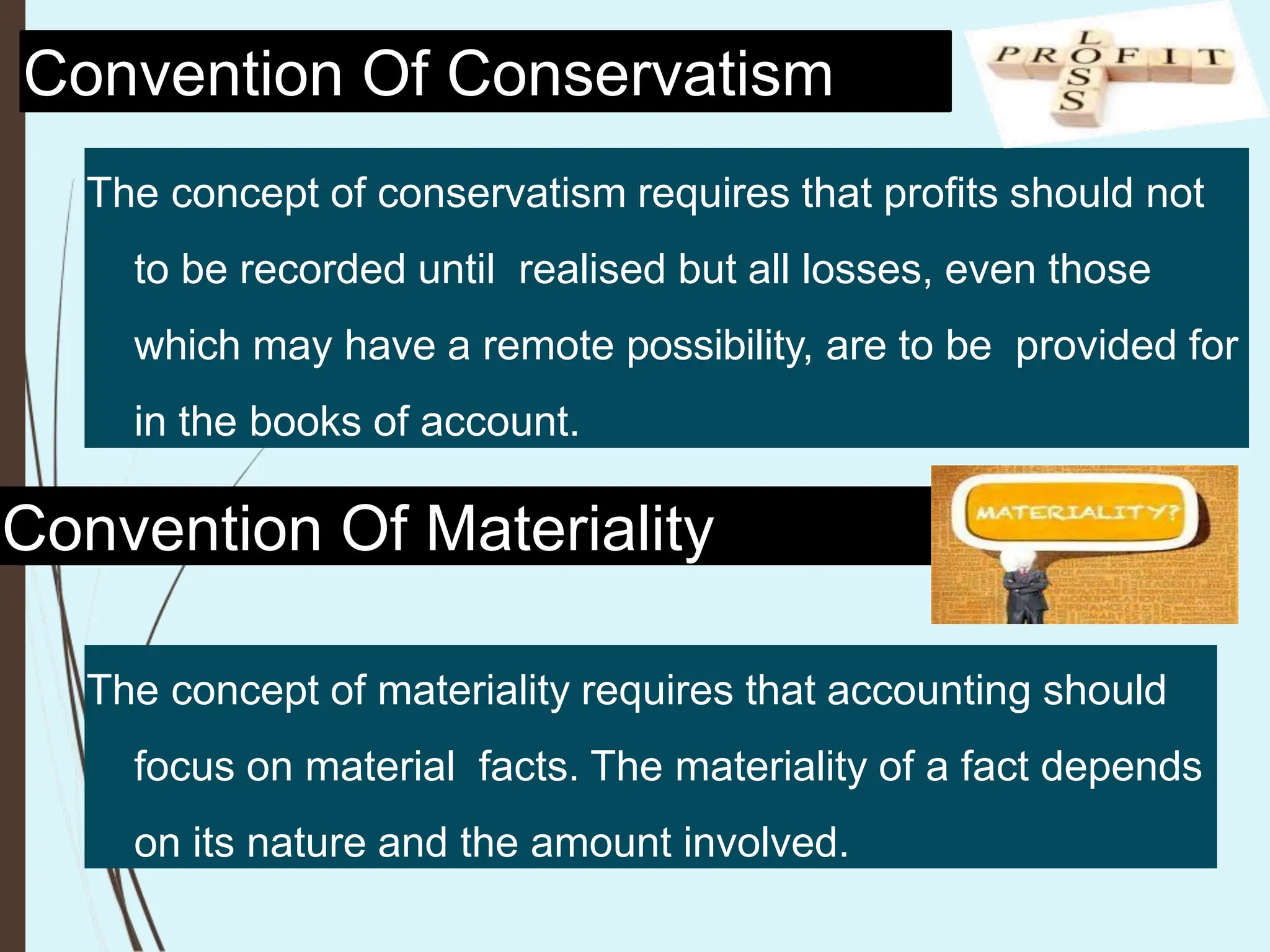 Convention Of Conservatism
The concept of conservatism requires that profits should not
to be recorded until realised but all losses, even those
which may have a remote possibility, are to be provided for
in the books of account.
Convention Of Materiality
The concept of materiality requires that accounting should
focus on material facts. The materiality of a fact depends
on its nature and the amount involved.
 
