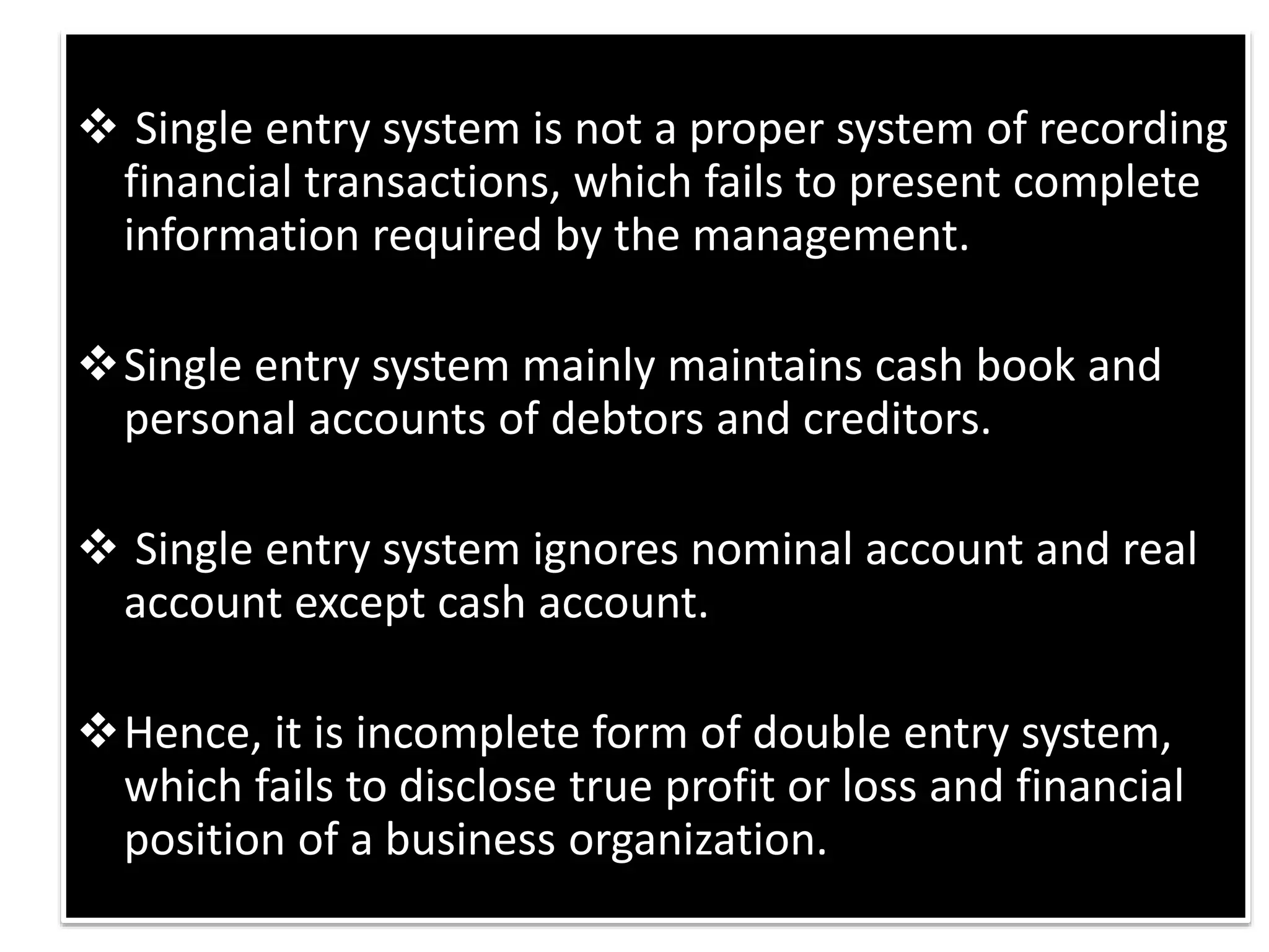  Single entry system is not a proper system of recording
financial transactions, which fails to present complete
information required by the management.
Single entry system mainly maintains cash book and
personal accounts of debtors and creditors.
 Single entry system ignores nominal account and real
account except cash account.
Hence, it is incomplete form of double entry system,
which fails to disclose true profit or loss and financial
position of a business organization.
 