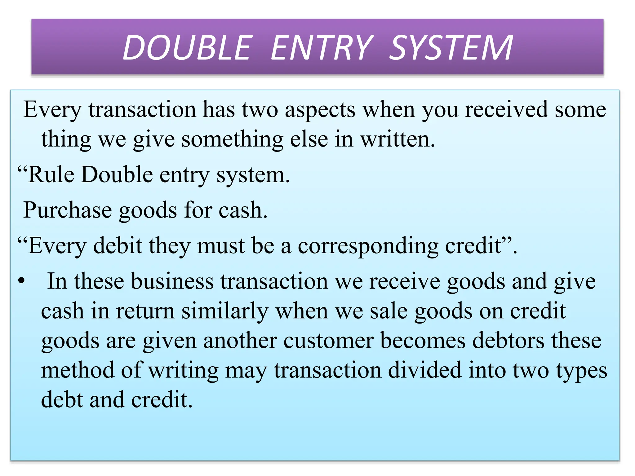 DOUBLE ENTRY SYSTEM
Every transaction has two aspects when you received some
thing we give something else in written.
“Rule Double entry system.
Purchase goods for cash.
“Every debit they must be a corresponding credit”.
• In these business transaction we receive goods and give
cash in return similarly when we sale goods on credit
goods are given another customer becomes debtors these
method of writing may transaction divided into two types
debt and credit.
 