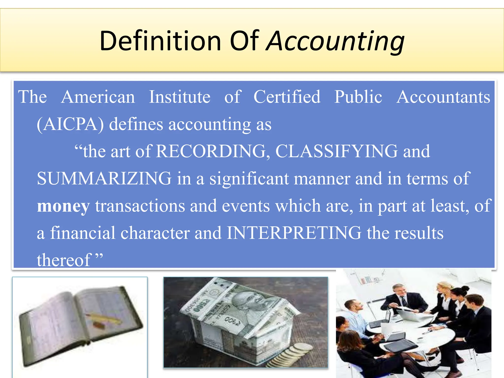 Definition Of Accounting
The American Institute of Certified Public Accountants
(AICPA) defines accounting as
“the art of RECORDING, CLASSIFYING and
SUMMARIZING in a significant manner and in terms of
money transactions and events which are, in part at least, of
a financial character and INTERPRETING the results
thereof ”
 