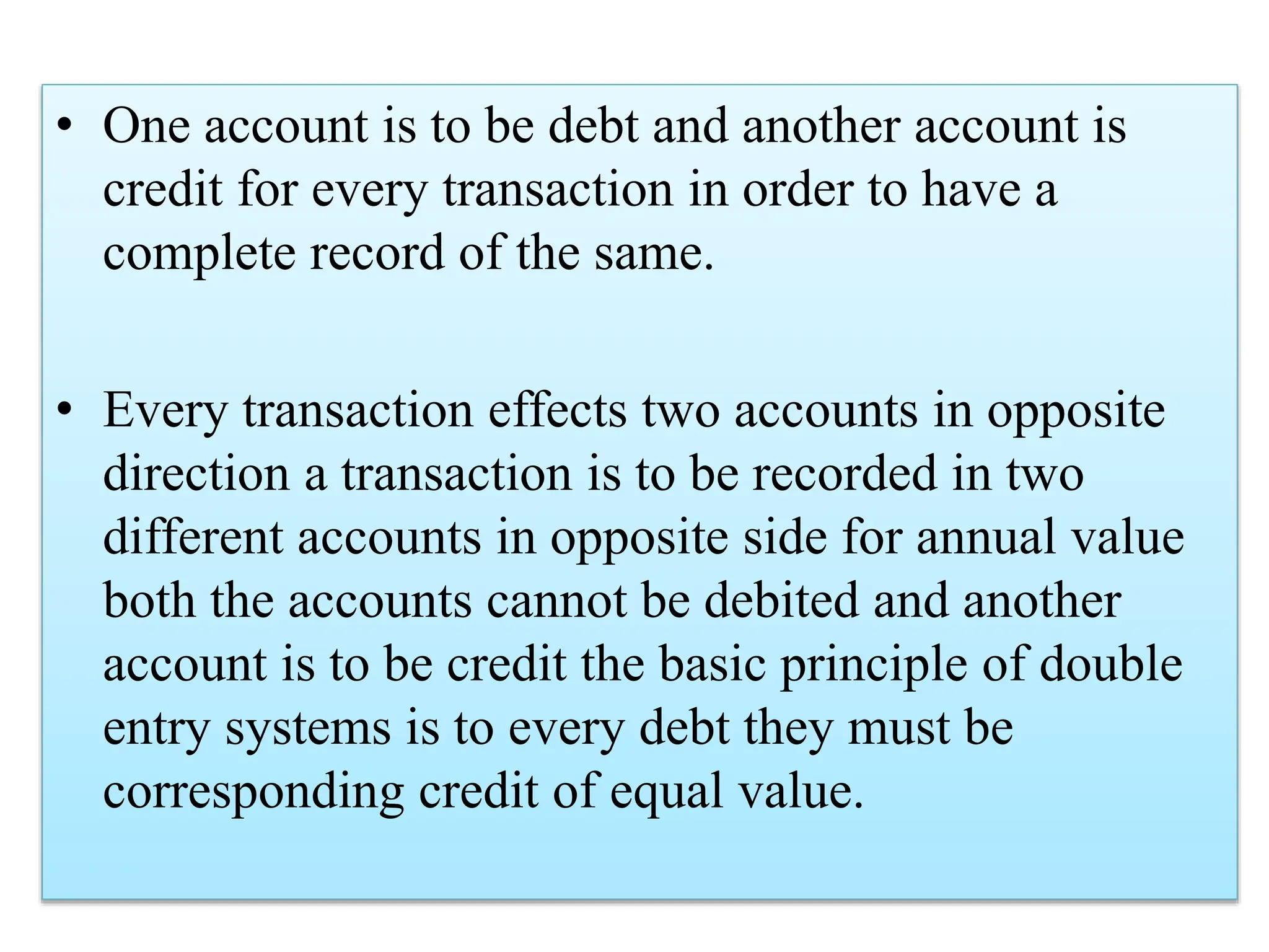 • One account is to be debt and another account is
credit for every transaction in order to have a
complete record of the same.
• Every transaction effects two accounts in opposite
direction a transaction is to be recorded in two
different accounts in opposite side for annual value
both the accounts cannot be debited and another
account is to be credit the basic principle of double
entry systems is to every debt they must be
corresponding credit of equal value.
 