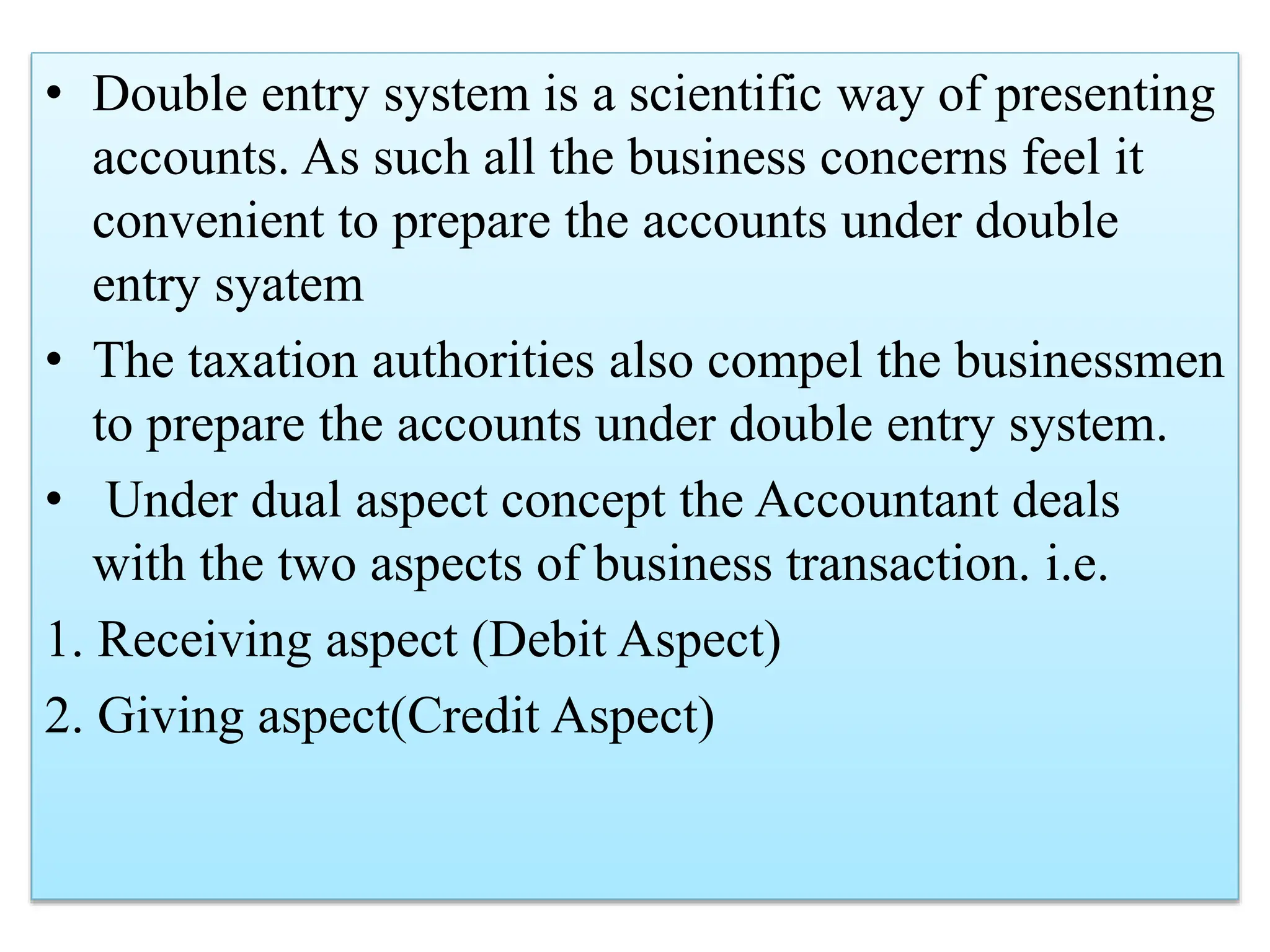 • Double entry system is a scientific way of presenting
accounts. As such all the business concerns feel it
convenient to prepare the accounts under double
entry syatem
• The taxation authorities also compel the businessmen
to prepare the accounts under double entry system.
• Under dual aspect concept the Accountant deals
with the two aspects of business transaction. i.e.
1. Receiving aspect (Debit Aspect)
2. Giving aspect(Credit Aspect)
 
