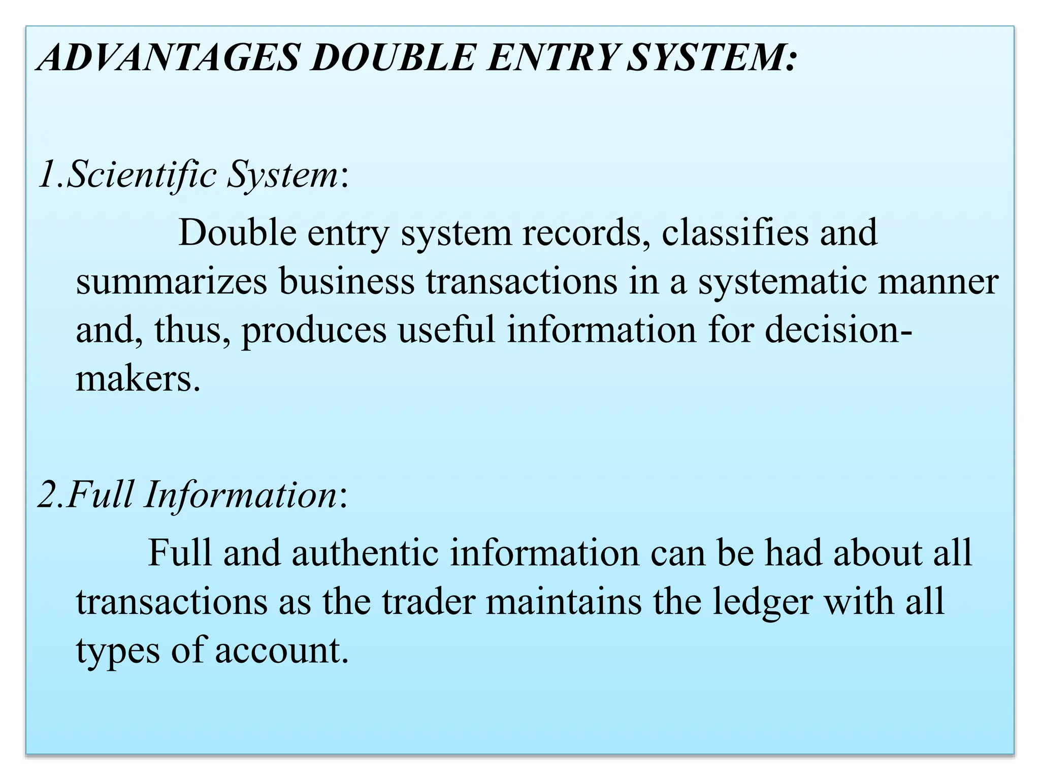 ADVANTAGES DOUBLE ENTRY SYSTEM:
1.Scientific System:
Double entry system records, classifies and
summarizes business transactions in a systematic manner
and, thus, produces useful information for decision-
makers.
2.Full Information:
Full and authentic information can be had about all
transactions as the trader maintains the ledger with all
types of account.
 