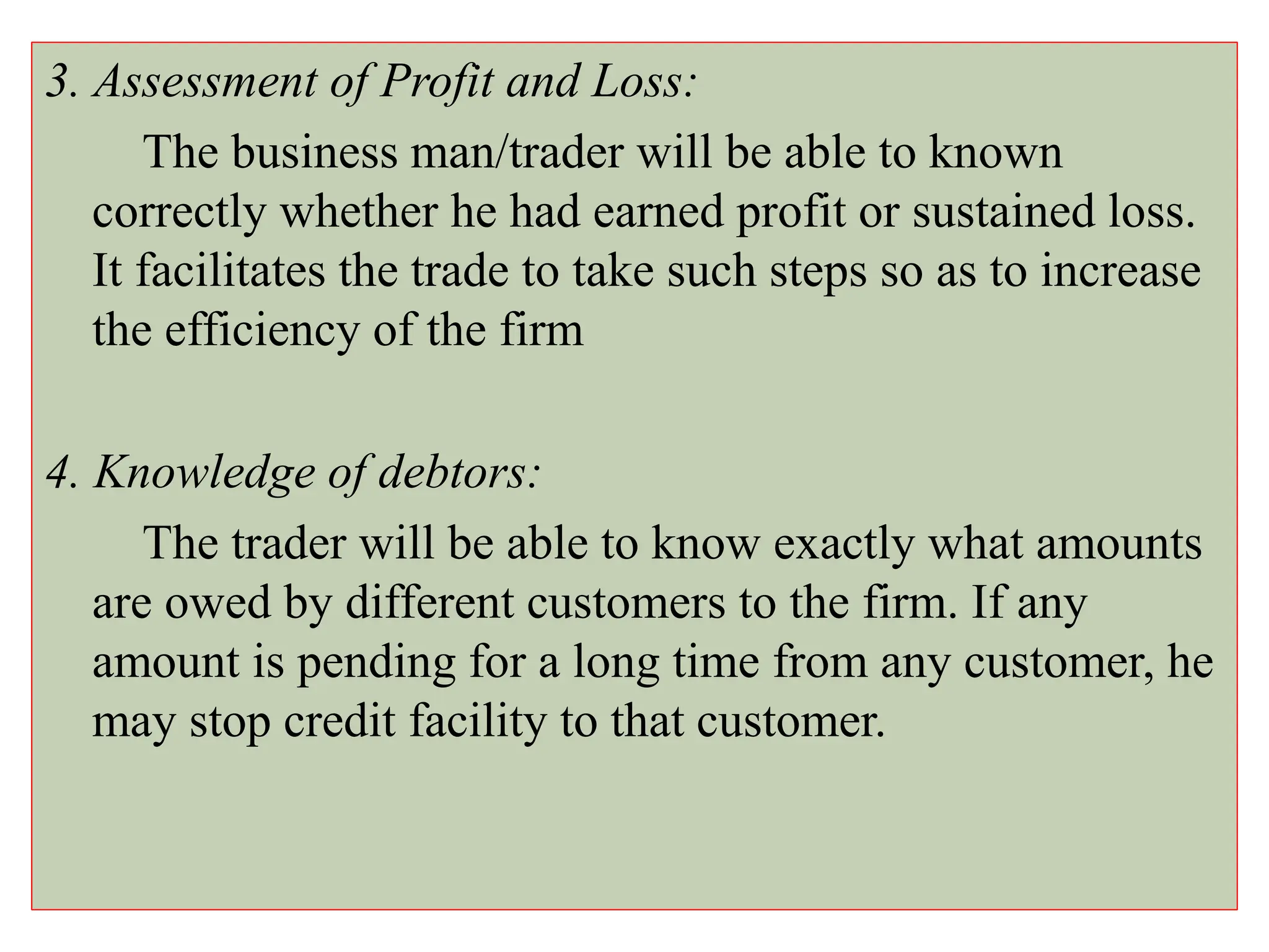 3. Assessment of Profit and Loss:
The business man/trader will be able to known
correctly whether he had earned profit or sustained loss.
It facilitates the trade to take such steps so as to increase
the efficiency of the firm
4. Knowledge of debtors:
The trader will be able to know exactly what amounts
are owed by different customers to the firm. If any
amount is pending for a long time from any customer, he
may stop credit facility to that customer.
 