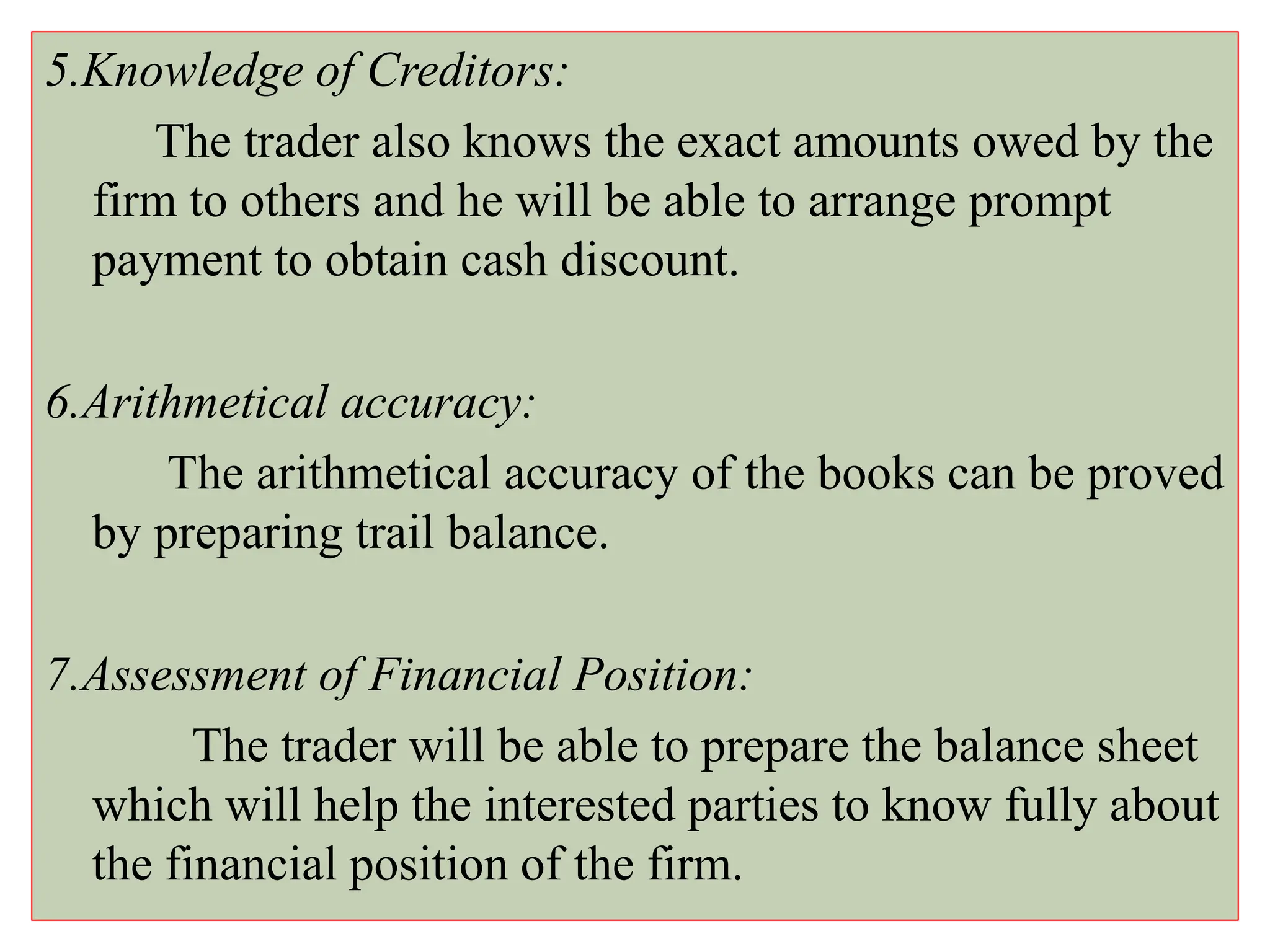5.Knowledge of Creditors:
The trader also knows the exact amounts owed by the
firm to others and he will be able to arrange prompt
payment to obtain cash discount.
6.Arithmetical accuracy:
The arithmetical accuracy of the books can be proved
by preparing trail balance.
7.Assessment of Financial Position:
The trader will be able to prepare the balance sheet
which will help the interested parties to know fully about
the financial position of the firm.
 