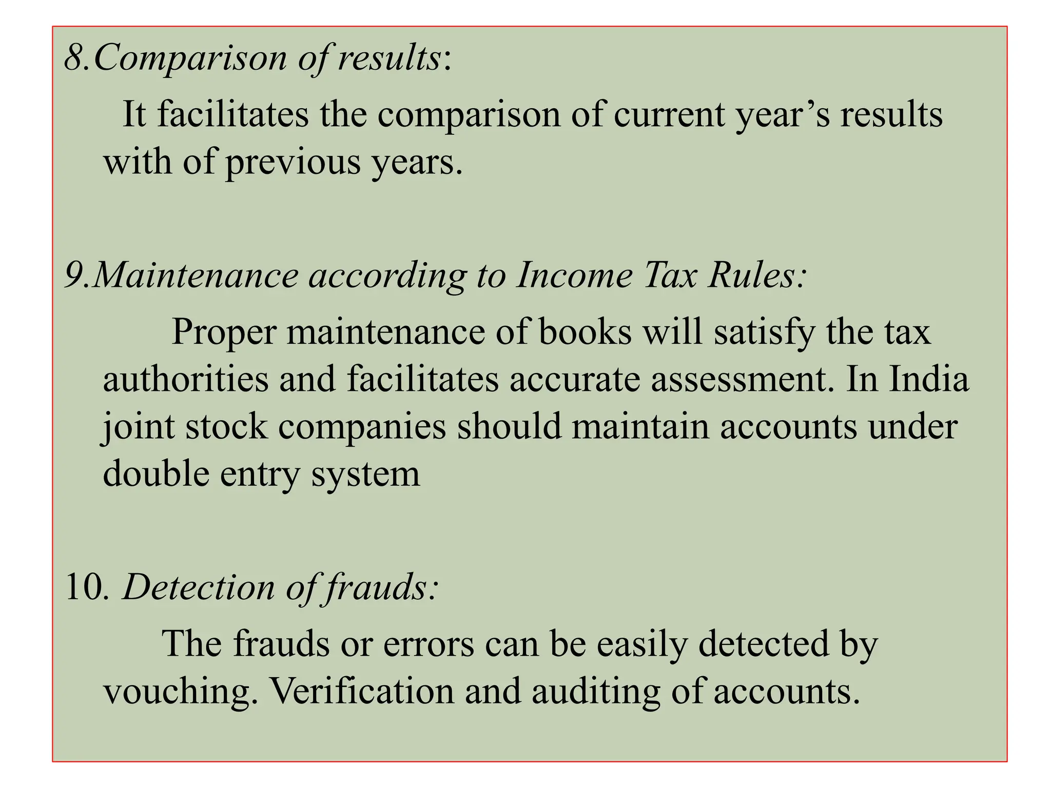 8.Comparison of results:
It facilitates the comparison of current year’s results
with of previous years.
9.Maintenance according to Income Tax Rules:
Proper maintenance of books will satisfy the tax
authorities and facilitates accurate assessment. In India
joint stock companies should maintain accounts under
double entry system
10. Detection of frauds:
The frauds or errors can be easily detected by
vouching. Verification and auditing of accounts.
 