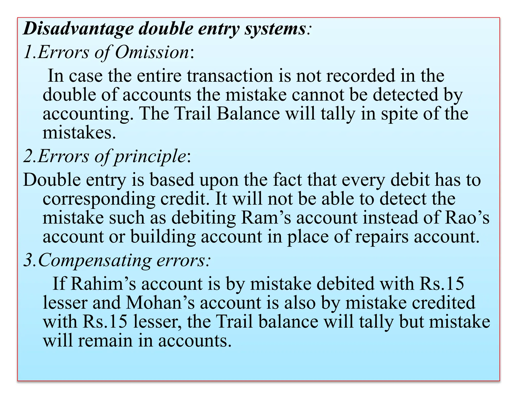Disadvantage double entry systems:
1.Errors of Omission:
In case the entire transaction is not recorded in the
double of accounts the mistake cannot be detected by
accounting. The Trail Balance will tally in spite of the
mistakes.
2.Errors of principle:
Double entry is based upon the fact that every debit has to
corresponding credit. It will not be able to detect the
mistake such as debiting Ram’s account instead of Rao’s
account or building account in place of repairs account.
3.Compensating errors:
If Rahim’s account is by mistake debited with Rs.15
lesser and Mohan’s account is also by mistake credited
with Rs.15 lesser, the Trail balance will tally but mistake
will remain in accounts.
 