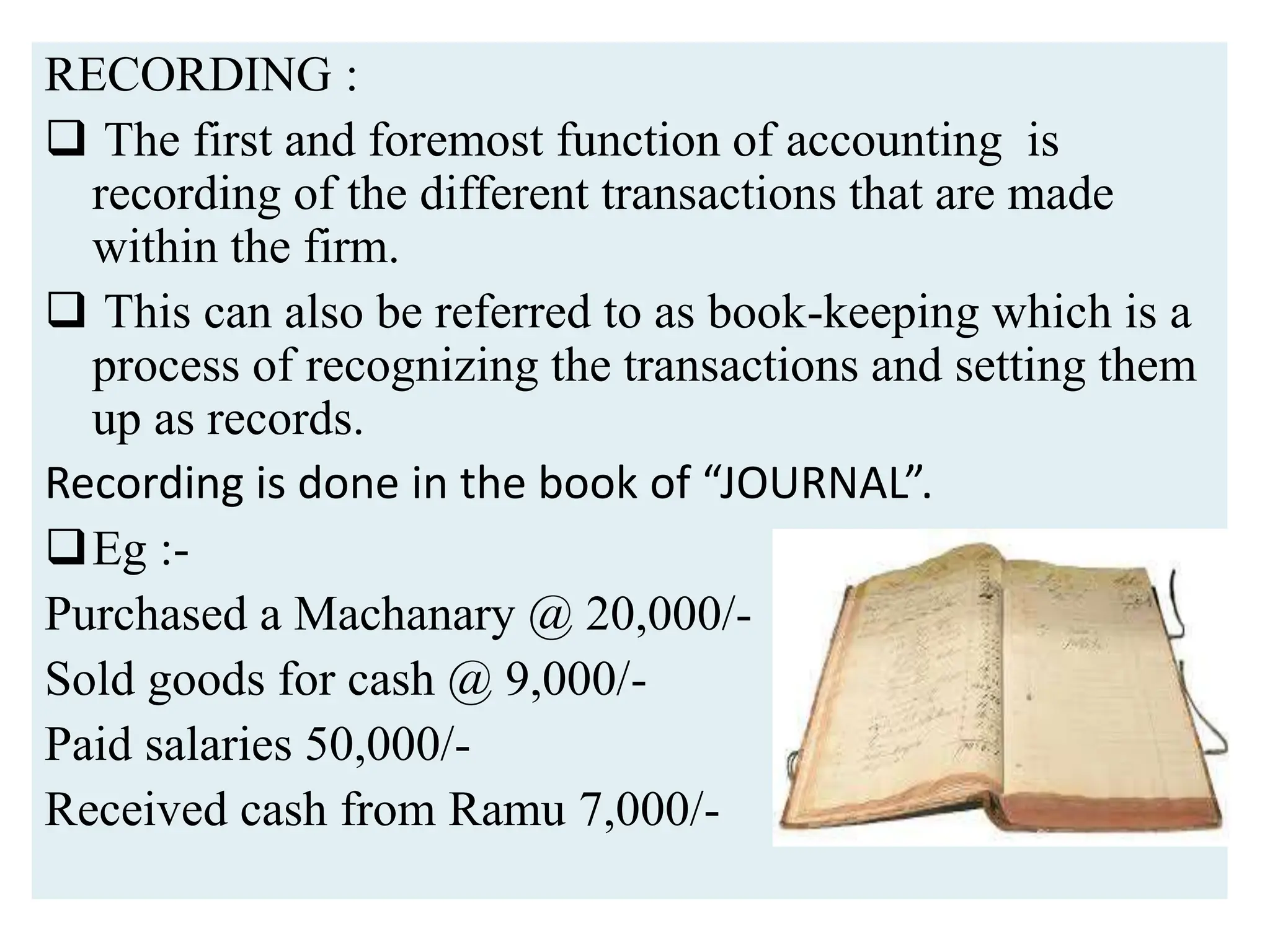 RECORDING :
 The first and foremost function of accounting is
recording of the different transactions that are made
within the firm.
 This can also be referred to as book-keeping which is a
process of recognizing the transactions and setting them
up as records.
Recording is done in the book of “JOURNAL”.
Eg :-
Purchased a Machanary @ 20,000/-
Sold goods for cash @ 9,000/-
Paid salaries 50,000/-
Received cash from Ramu 7,000/-
 