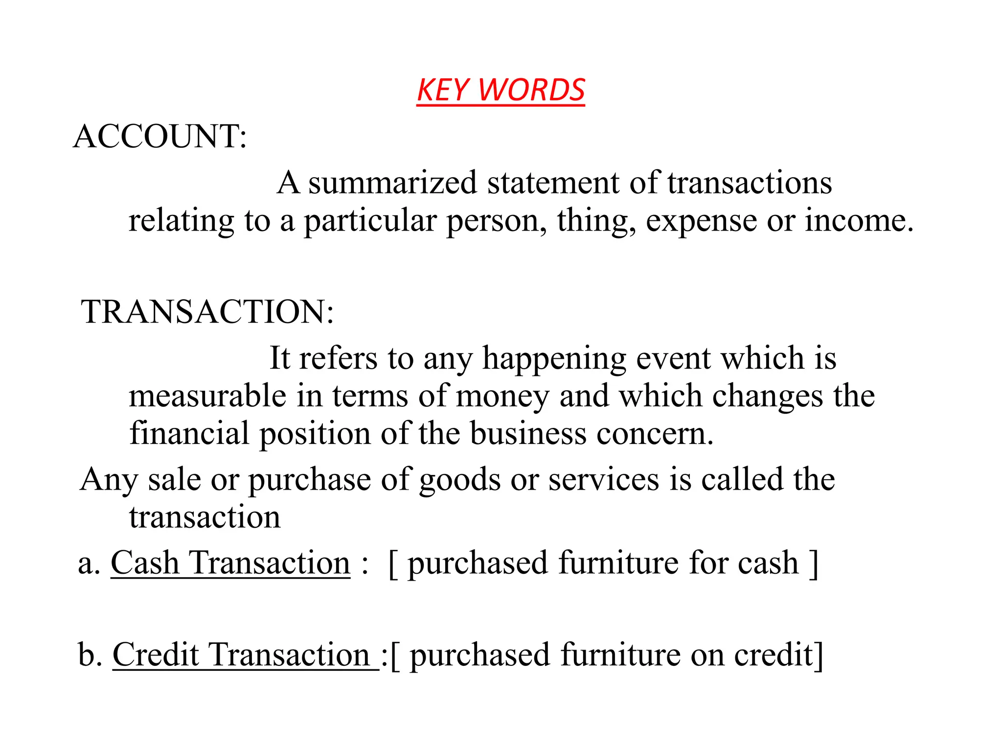 KEY WORDS
ACCOUNT:
A summarized statement of transactions
relating to a particular person, thing, expense or income.
TRANSACTION:
It refers to any happening event which is
measurable in terms of money and which changes the
financial position of the business concern.
Any sale or purchase of goods or services is called the
transaction
a. Cash Transaction : [ purchased furniture for cash ]
b. Credit Transaction :[ purchased furniture on credit]
 