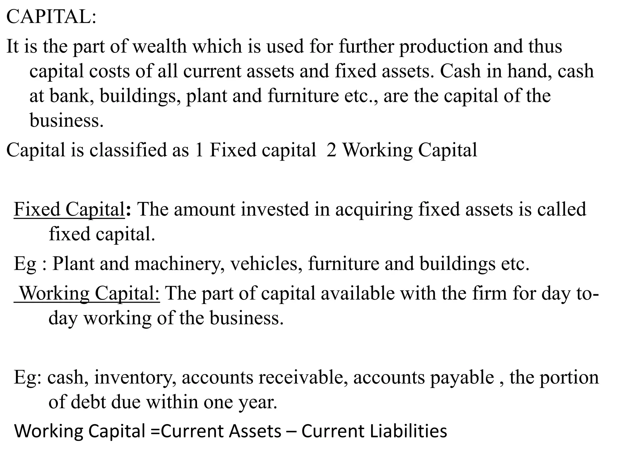 CAPITAL:
It is the part of wealth which is used for further production and thus
capital costs of all current assets and fixed assets. Cash in hand, cash
at bank, buildings, plant and furniture etc., are the capital of the
business.
Capital is classified as 1 Fixed capital 2 Working Capital
Fixed Capital: The amount invested in acquiring fixed assets is called
fixed capital.
Eg : Plant and machinery, vehicles, furniture and buildings etc.
Working Capital: The part of capital available with the firm for day to-
day working of the business.
Eg: cash, inventory, accounts receivable, accounts payable , the portion
of debt due within one year.
Working Capital =Current Assets – Current Liabilities
 