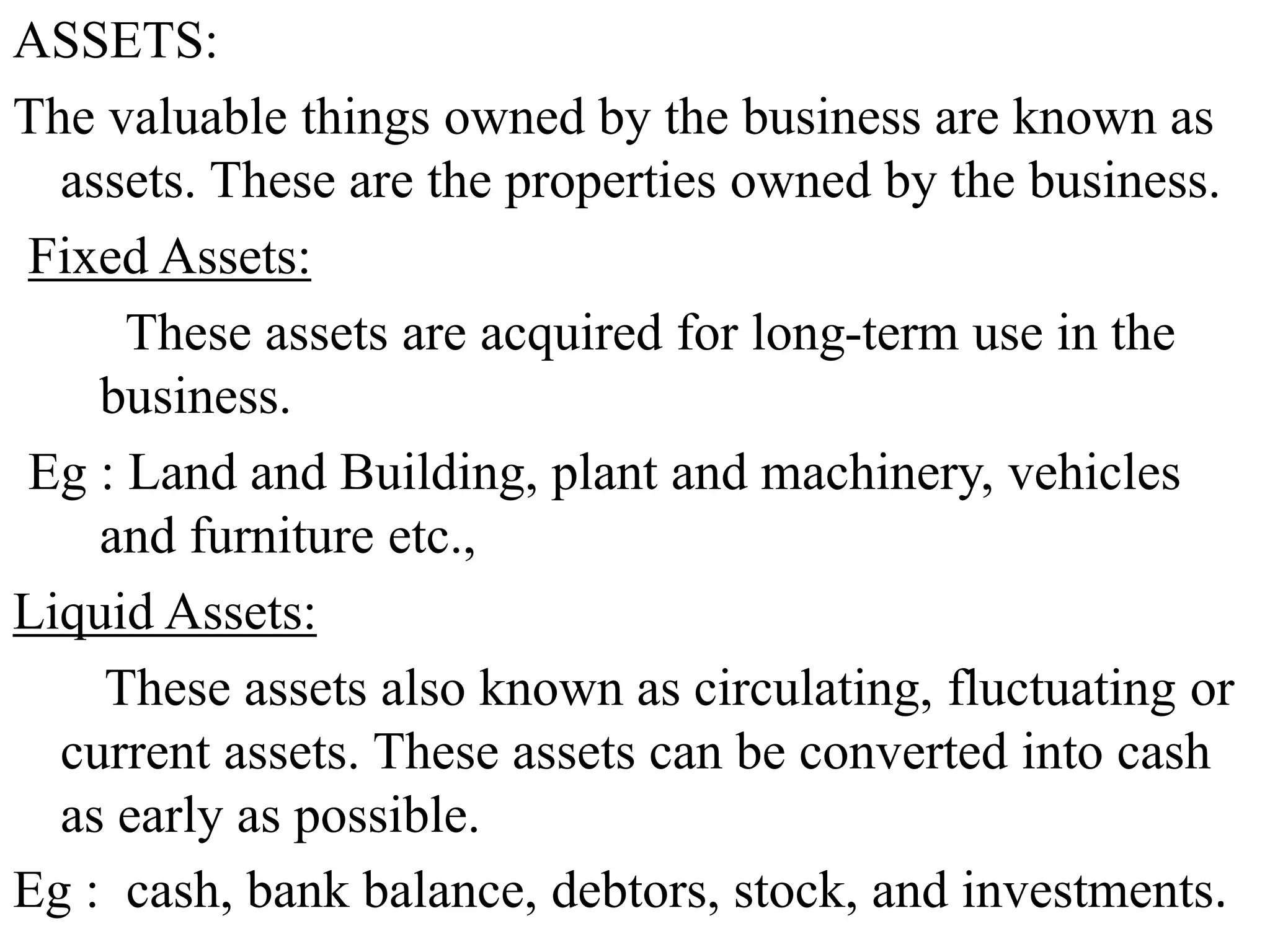 ASSETS:
The valuable things owned by the business are known as
assets. These are the properties owned by the business.
Fixed Assets:
These assets are acquired for long-term use in the
business.
Eg : Land and Building, plant and machinery, vehicles
and furniture etc.,
Liquid Assets:
These assets also known as circulating, fluctuating or
current assets. These assets can be converted into cash
as early as possible.
Eg : cash, bank balance, debtors, stock, and investments.
 