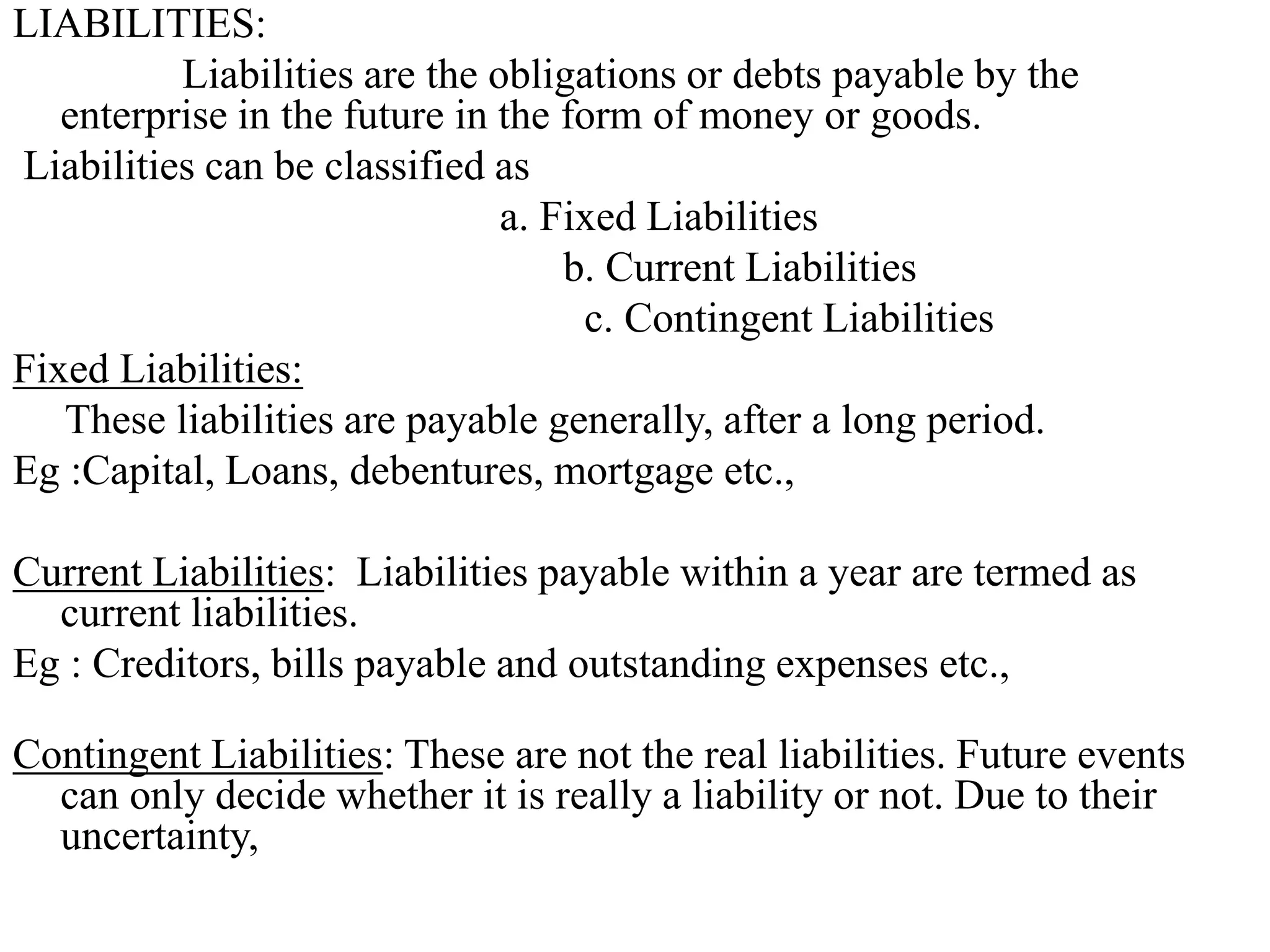 LIABILITIES:
Liabilities are the obligations or debts payable by the
enterprise in the future in the form of money or goods.
Liabilities can be classified as
a. Fixed Liabilities
b. Current Liabilities
c. Contingent Liabilities
Fixed Liabilities:
These liabilities are payable generally, after a long period.
Eg :Capital, Loans, debentures, mortgage etc.,
Current Liabilities: Liabilities payable within a year are termed as
current liabilities.
Eg : Creditors, bills payable and outstanding expenses etc.,
Contingent Liabilities: These are not the real liabilities. Future events
can only decide whether it is really a liability or not. Due to their
uncertainty,
 