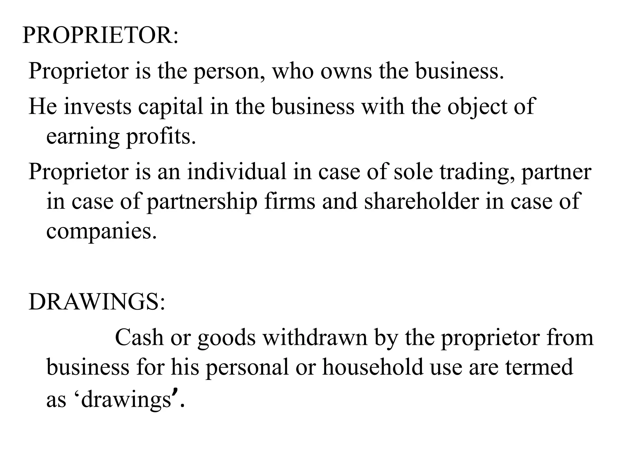 PROPRIETOR:
Proprietor is the person, who owns the business.
He invests capital in the business with the object of
earning profits.
Proprietor is an individual in case of sole trading, partner
in case of partnership firms and shareholder in case of
companies.
DRAWINGS:
Cash or goods withdrawn by the proprietor from
business for his personal or household use are termed
as ‘drawings’.
 
