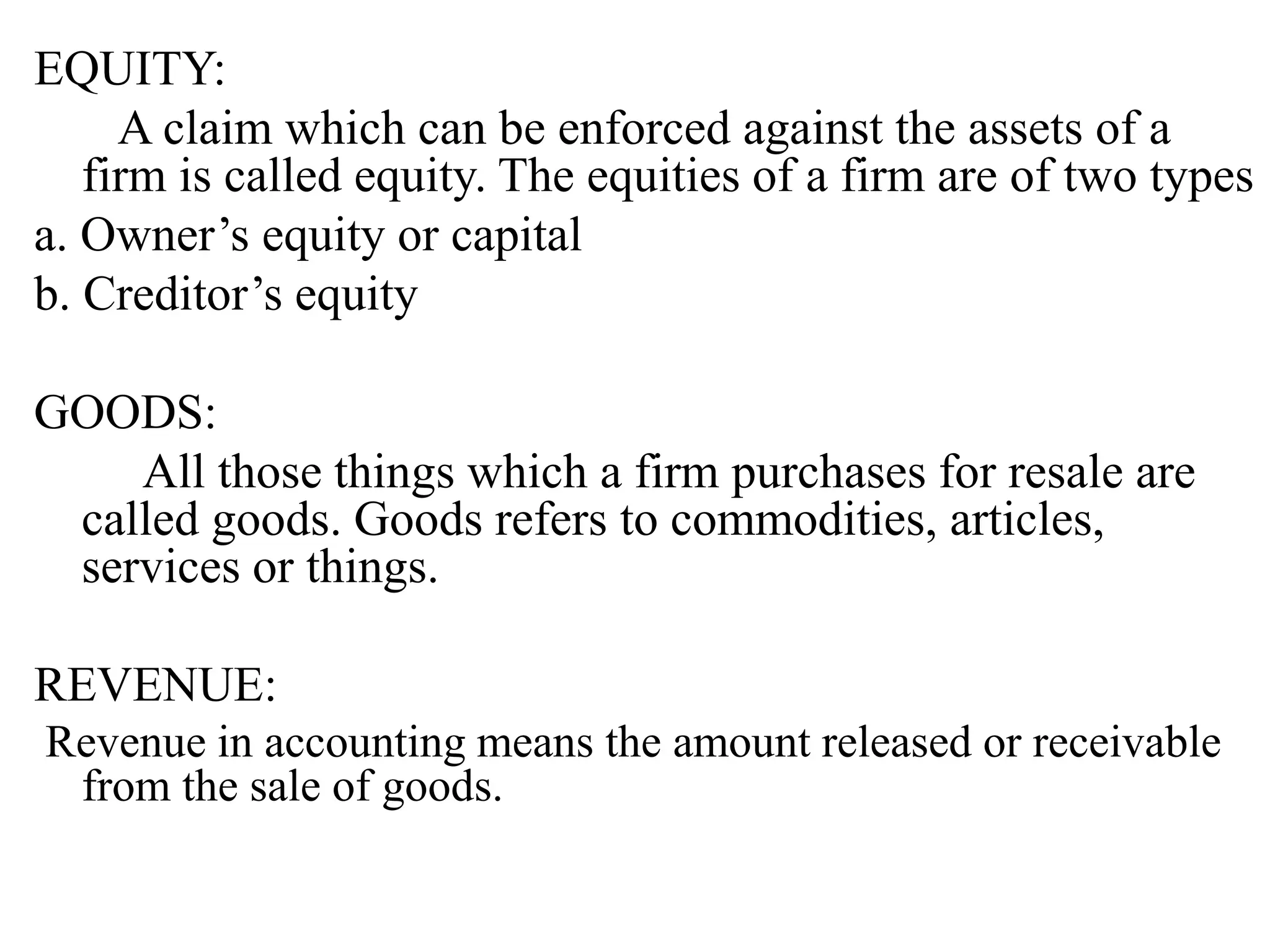 EQUITY:
A claim which can be enforced against the assets of a
firm is called equity. The equities of a firm are of two types
a. Owner’s equity or capital
b. Creditor’s equity
GOODS:
All those things which a firm purchases for resale are
called goods. Goods refers to commodities, articles,
services or things.
REVENUE:
Revenue in accounting means the amount released or receivable
from the sale of goods.
 