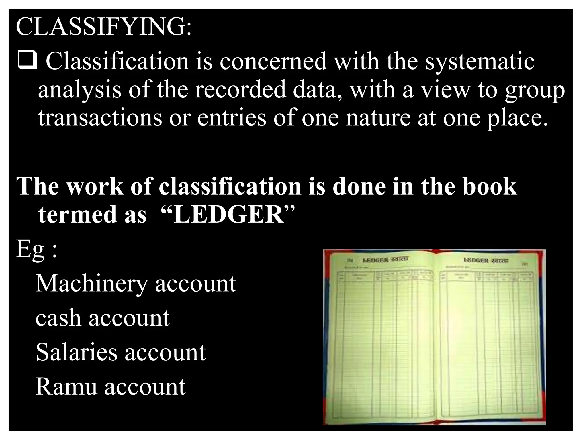CLASSIFYING:
 Classification is concerned with the systematic
analysis of the recorded data, with a view to group
transactions or entries of one nature at one place.
The work of classification is done in the book
termed as “LEDGER”
Eg :
Machinery account
cash account
Salaries account
Ramu account
 