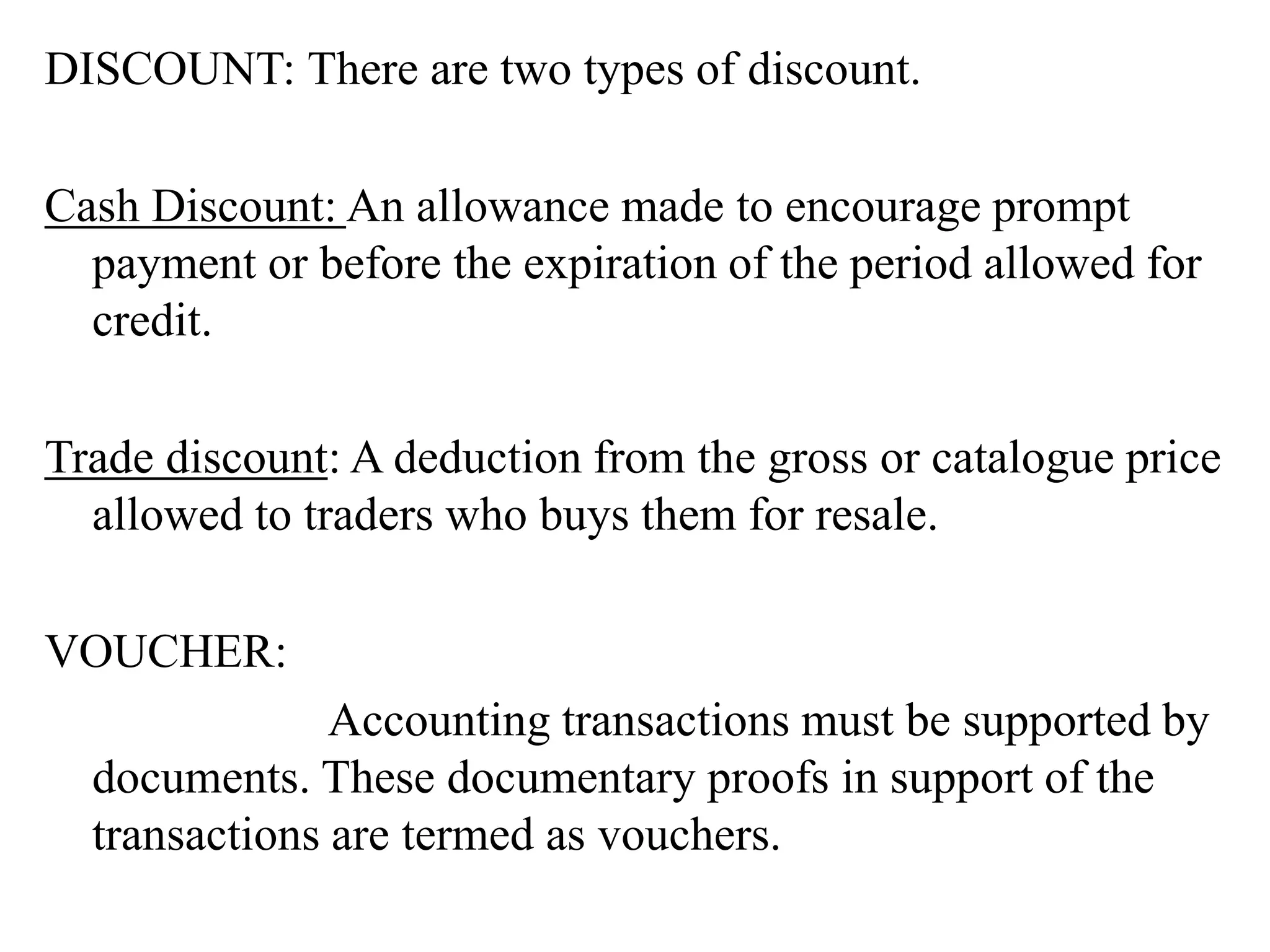 DISCOUNT: There are two types of discount.
Cash Discount: An allowance made to encourage prompt
payment or before the expiration of the period allowed for
credit.
Trade discount: A deduction from the gross or catalogue price
allowed to traders who buys them for resale.
VOUCHER:
Accounting transactions must be supported by
documents. These documentary proofs in support of the
transactions are termed as vouchers.
 
