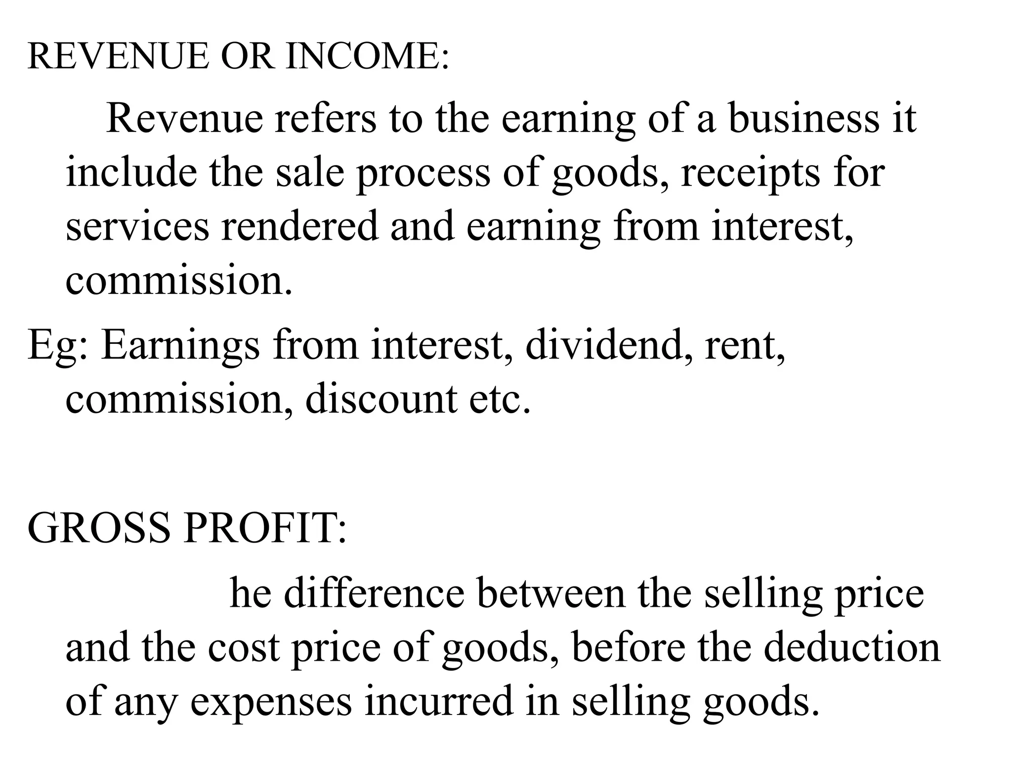 REVENUE OR INCOME:
Revenue refers to the earning of a business it
include the sale process of goods, receipts for
services rendered and earning from interest,
commission.
Eg: Earnings from interest, dividend, rent,
commission, discount etc.
GROSS PROFIT:
he difference between the selling price
and the cost price of goods, before the deduction
of any expenses incurred in selling goods.
 