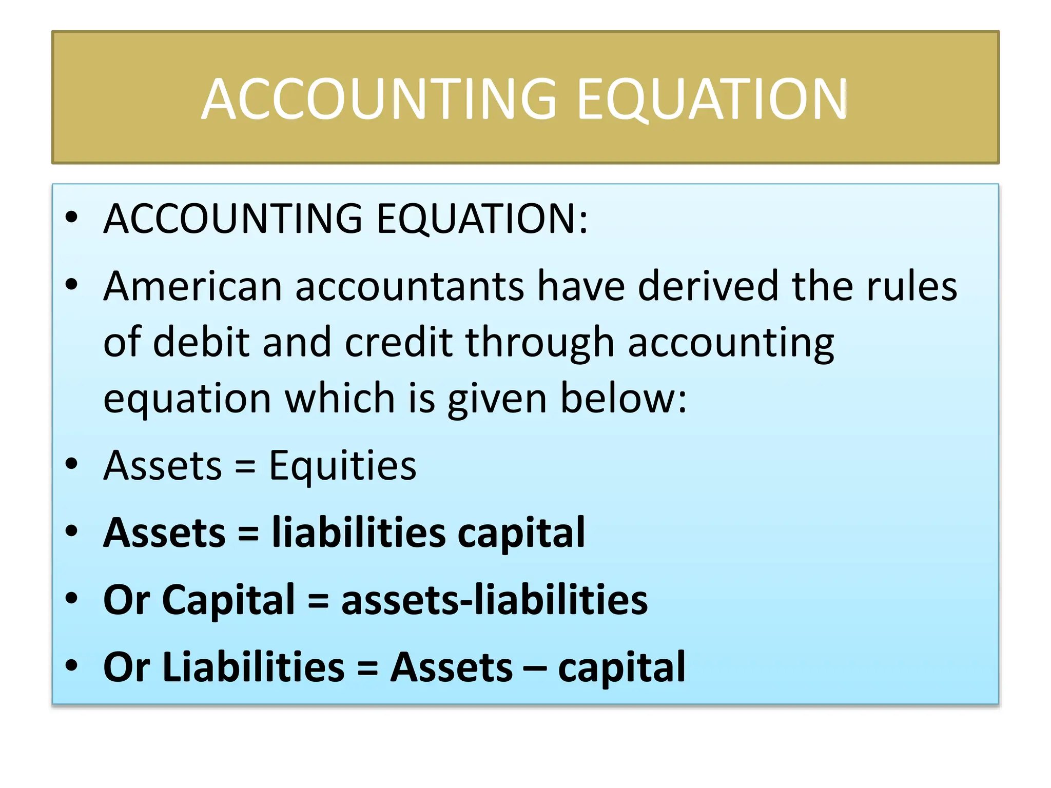 ACCOUNTING EQUATION
• ACCOUNTING EQUATION:
• American accountants have derived the rules
of debit and credit through accounting
equation which is given below:
• Assets = Equities
• Assets = liabilities capital
• Or Capital = assets-liabilities
• Or Liabilities = Assets – capital
 