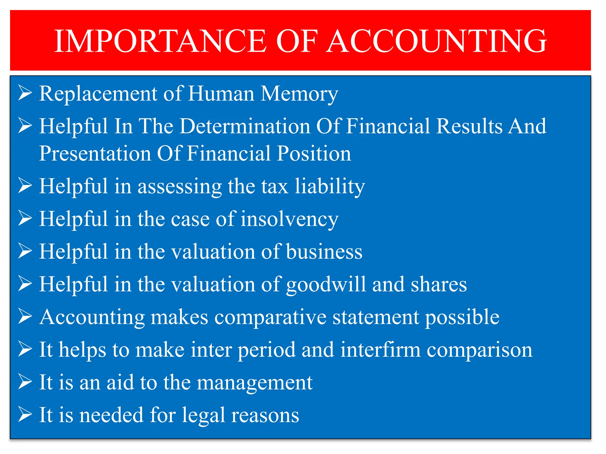 IMPORTANCE OF ACCOUNTING
 Replacement of Human Memory
 Helpful In The Determination Of Financial Results And
Presentation Of Financial Position
 Helpful in assessing the tax liability
 Helpful in the case of insolvency
 Helpful in the valuation of business
 Helpful in the valuation of goodwill and shares
 Accounting makes comparative statement possible
 It helps to make inter period and interfirm comparison
 It is an aid to the management
 It is needed for legal reasons
 