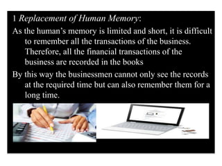 1 Replacement of Human Memory:
As the human’s memory is limited and short, it is difficult
to remember all the transactions of the business.
Therefore, all the financial transactions of the
business are recorded in the books
By this way the businessmen cannot only see the records
at the required time but can also remember them for a
long time.
 