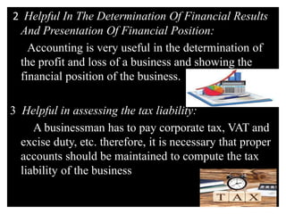 2 Helpful In The Determination Of Financial Results
And Presentation Of Financial Position:
Accounting is very useful in the determination of
the profit and loss of a business and showing the
financial position of the business.
3 Helpful in assessing the tax liability:
A businessman has to pay corporate tax, VAT and
excise duty, etc. therefore, it is necessary that proper
accounts should be maintained to compute the tax
liability of the business
 