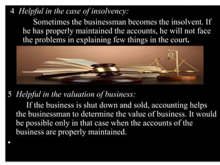 4 Helpful in the case of insolvency:
Sometimes the businessman becomes the insolvent. If
he has properly maintained the accounts, he will not face
the problems in explaining few things in the court.
5 Helpful in the valuation of business:
If the business is shut down and sold, accounting helps
the businessman to determine the value of business. It would
be possible only in that case when the accounts of the
business are properly maintained.
•
 