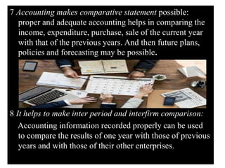 7 Accounting makes comparative statement possible:
proper and adequate accounting helps in comparing the
income, expenditure, purchase, sale of the current year
with that of the previous years. And then future plans,
policies and forecasting may be possible.
8 It helps to make inter period and interfirm comparison:
Accounting information recorded properly can be used
to compare the results of one year with those of previous
years and with those of their other enterprises.
 