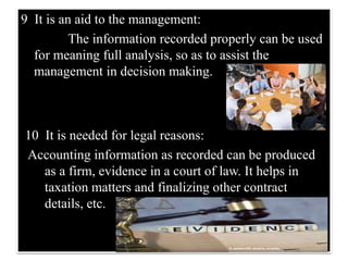 9 It is an aid to the management:
The information recorded properly can be used
for meaning full analysis, so as to assist the
management in decision making.
10 It is needed for legal reasons:
Accounting information as recorded can be produced
as a firm, evidence in a court of law. It helps in
taxation matters and finalizing other contract
details, etc.
 