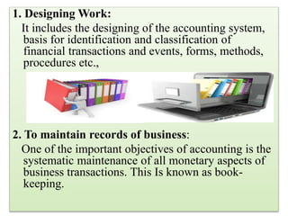 1. Designing Work:
It includes the designing of the accounting system,
basis for identification and classification of
financial transactions and events, forms, methods,
procedures etc.,
2. To maintain records of business:
One of the important objectives of accounting is the
systematic maintenance of all monetary aspects of
business transactions. This Is known as book-
keeping.
 