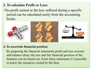 3. To calculate Profit or Loss:
The profit earned or the loss suffered during a specific
period can be calculated easily from the accounting
books.
4. To ascertain financial position:
By preparing the financial statements profit and loss account
and balance sheet, the true and fair financial position of the
business can be found out. Form these statements it is possible
to know the resources owned by the firm.
 