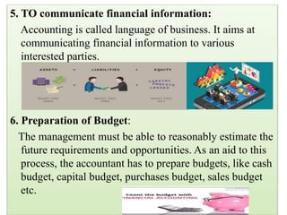 5. TO communicate financial information:
Accounting is called language of business. It aims at
communicating financial information to various
interested parties.
6. Preparation of Budget:
The management must be able to reasonably estimate the
future requirements and opportunities. As an aid to this
process, the accountant has to prepare budgets, like cash
budget, capital budget, purchases budget, sales budget
etc.
 
