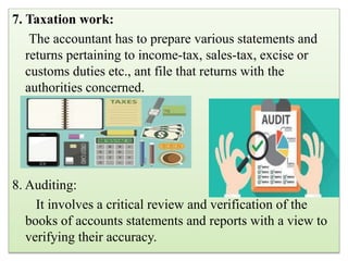 7. Taxation work:
The accountant has to prepare various statements and
returns pertaining to income-tax, sales-tax, excise or
customs duties etc., ant file that returns with the
authorities concerned.
8. Auditing:
It involves a critical review and verification of the
books of accounts statements and reports with a view to
verifying their accuracy.
 