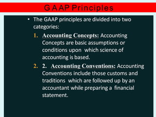 G A AP Principles
• The GAAP principles are divided into two
categories:
1. Accounting Concepts: Accounting
Concepts are basic assumptions or
conditions upon which science of
accounting is based.
2. 2. Accounting Conventions: Accounting
Conventions include those customs and
traditions which are followed up by an
accountant while preparing a financial
statement.
 