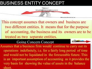 BUSINESS ENTITY CONCEPT
This concept assumes that owners and business are
two different entities. It means that for the purpose
of accounting, the business and its owners are to be
treated as two separate entities.
Going Concern Concept
Assumes that a business firm would continue to carry out its
operations indefinitely, i.e. for a fairly long period of time
and would not be liquidated in the foreseeable future. This
is an important assumption of accounting as it provides the
very basis for showing the value of assets in the balance
sheet.
 