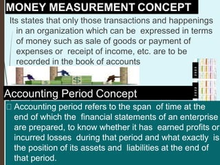 MONEY MEASUREMENT CONCEPT
Its states that only those transactions and happenings
in an organization which can be expressed in terms
of money such as sale of goods or payment of
expenses or receipt of income, etc. are to be
recorded in the book of accounts
Accounting Period Concept
Accounting period refers to the span of time at the
end of which the financial statements of an enterprise
are prepared, to know whether it has earned profits or
incurred losses during that period and what exactly is
the position of its assets and liabilities at the end of
that period.
2
0
2
2
2
0
2
3
 