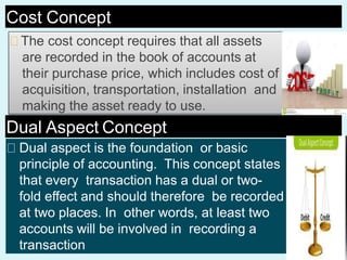 Cost Concept
The cost concept requires that all assets
are recorded in the book of accounts at
their purchase price, which includes cost of
acquisition, transportation, installation and
making the asset ready to use.
Dual Aspect Concept
Dual aspect is the foundation or basic
principle of accounting. This concept states
that every transaction has a dual or two-
fold effect and should therefore be recorded
at two places. In other words, at least two
accounts will be involved in recording a
transaction
 
