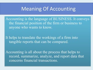 Meaning Of Accounting
Accounting is the language of BUSINESS. It conveys
the financial position of the firm or business to
anyone who wants to know.
It helps to translate the workings of a firm into
tangible reports that can be compared.
Accounting is all about the process that helps to
record, summarize, analyze, and report data that
concerns financial transactions.
 