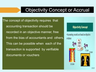 Objectivity Concept or Accrual
The concept of objectivity requires that
accounting transaction should be
recorded in an objective manner, free
from the bias of accountants and others.
This can be possible when each of the
transaction is supported by verifiable
documents or vouchers
 