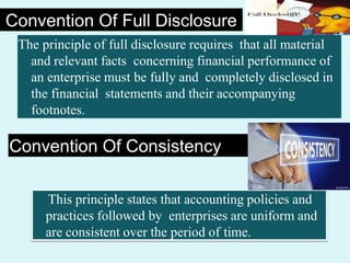 Convention Of Full Disclosure
The principle of full disclosure requires that all material
and relevant facts concerning financial performance of
an enterprise must be fully and completely disclosed in
the financial statements and their accompanying
footnotes.
Convention Of Consistency
This principle states that accounting policies and
practices followed by enterprises are uniform and
are consistent over the period of time.
 