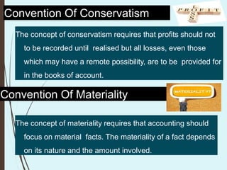 Convention Of Conservatism
The concept of conservatism requires that profits should not
to be recorded until realised but all losses, even those
which may have a remote possibility, are to be provided for
in the books of account.
Convention Of Materiality
The concept of materiality requires that accounting should
focus on material facts. The materiality of a fact depends
on its nature and the amount involved.
 