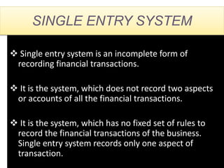 SINGLE ENTRY SYSTEM
 Single entry system is an incomplete form of
recording financial transactions.
 It is the system, which does not record two aspects
or accounts of all the financial transactions.
 It is the system, which has no fixed set of rules to
record the financial transactions of the business.
Single entry system records only one aspect of
transaction.
 