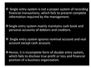  Single entry system is not a proper system of recording
financial transactions, which fails to present complete
information required by the management.
Single entry system mainly maintains cash book and
personal accounts of debtors and creditors.
 Single entry system ignores nominal account and real
account except cash account.
Hence, it is incomplete form of double entry system,
which fails to disclose true profit or loss and financial
position of a business organization.
 