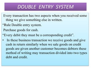 DOUBLE ENTRY SYSTEM
Every transaction has two aspects when you received some
thing we give something else in written.
“Rule Double entry system.
Purchase goods for cash.
“Every debit they must be a corresponding credit”.
• In these business transaction we receive goods and give
cash in return similarly when we sale goods on credit
goods are given another customer becomes debtors these
method of writing may transaction divided into two types
debt and credit.
 